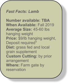 Fast Facts: Lamb  Number available: TBA When Available: Fall 2019 Average Size: 45-60 lbs hanging weight Price: $9/lb hanging weight,  Deposit required* Diet: grass fed and local grain supplement Custom Cutting: by prior arrangement  Where: Farm gate by reservation