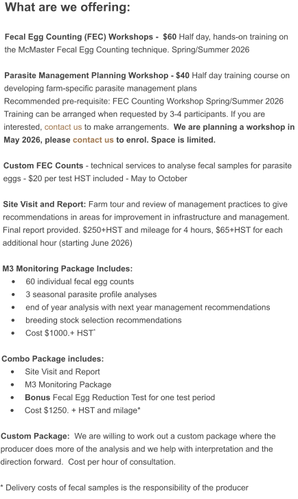 What are we offering:  Fecal Egg Counting (FEC) Workshops -  $60 Half day, hands-on training on the McMaster Fecal Egg Counting technique. Spring/Summer 2026  Parasite Management Planning Workshop - $40 Half day training course on developing farm-specific parasite management plans Recommended pre-requisite: FEC Counting Workshop Spring/Summer 2026Training can be arranged when requested by 3-4 participants. If you are interested, contact us to make arrangements.  We are planning a workshop in May 2026, please contact us to enrol. Space is limited.   Custom FEC Counts - technical services to analyse fecal samples for parasite eggs - $20 per test HST included - May to October  Site Visit and Report: Farm tour and review of management practices to give recommendations in areas for improvement in infrastructure and management.  Final report provided. $250+HST and mileage for 4 hours, $65+HST for each additional hour (starting June 2026)  M3 Monitoring Package Includes:  •	60 individual fecal egg counts •	3 seasonal parasite profile analyses •	end of year analysis with next year management recommendations •	breeding stock selection recommendations •	Cost $1000.+ HST*  Combo Package includes: •	Site Visit and Report •	M3 Monitoring Package •	Bonus Fecal Egg Reduction Test for one test period •	Cost $1250. + HST and milage*  Custom Package:  We are willing to work out a custom package where the producer does more of the analysis and we help with interpretation and the direction forward.  Cost per hour of consultation.  * Delivery costs of fecal samples is the responsibility of the producer